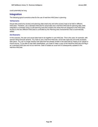 could potentially be long.
Integration
The following typical scenarios arise for the use of real-time InfoCubes in planning:
1st Scenario:
Actual data (read-only access) and planning data (read-only and write access) have to be held in different
InfoCubes. Therefore, use a standard InfoCube for actual data and a real-time InfoCube for planning data. Data
integration is achieved using a multi-planning area that contains the areas that are assigned to the InfoCubes.
Access to the two different InfoCubes is controlled by the Planning area characteristic that is automatically
added.
2nd Scenario:
In this scenario, the plan and actual data have to be together in one InfoCube. This is the case, for example, with
special rolling forecast variants. You have to use a real-time InfoCube, since both read-only and write accesses
take place. You can no longer directly load data that has already arrived in the InfoCube by means of an upload or
import source. To be able to load data nevertheless, you have to make a copy of the real-time InfoCube and flag it
as a standard InfoCube and not as real-time. Data is loaded as usual and is subsequently updated to the
real-time InfoCube.
SAP NetWeaver Library 7.0 - Business Intelligence January 2009
Page 259
 
