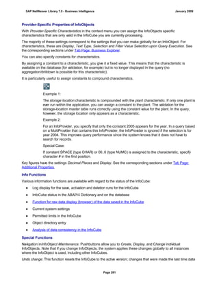 Provider-Specific Properties of InfoObjects
With Provider-Specific Characteristics in the context menu you can assign the InfoObjects specific
characteristics that are only valid in the InfoCube you are currently processing.
The majority of these settings correspond to the settings that you can make globally for an InfoObject. For
characteristics, these are Display, Text Type, Selection and Filter Value Selection upon Query Execution. See
the corresponding sections under Tab Page: Business Explorer.
You can also specify constants for characteristics.
By assigning a constant to a characteristic, you give it a fixed value. This means that the characteristic is
available on the database (for validation, for example) but is no longer displayed in the query (no
aggregation/drilldown is possible for this characteristic).
It is particularly useful to assign constants to compound characteristics.
Example 1:
The storage location characteristic is compounded with the plant characteristic. If only one plant is
ever run within the application, you can assign a constant to the plant. The validation for the
storage-location master table runs correctly using the constant value for the plant. In the query,
however, the storage location only appears as a characteristic.
Example 2:
For an InfoProvider, you specify that only the constant 2005 appears for the year. In a query based
on a MultiProvider that contains this InfoProvider, the InfoProvider is ignored if the selection is for
year 2004. This improves query performance since the system knows that it does not have to
search for records.
Special Case:
If constant SPACE (type CHAR) or 00..0 (type NUMC) is assigned to the characteristic, specify
character # in the first position.
Key figures have the settings Decimal Places and Display. See the corresponding sections under Tab Page:
Additional Properties.
Info Functions
Various information functions are available with regard to the status of the InfoCube:
● Log display for the save, activation and deletion runs for the InfoCube
● InfoCube status in the ABAP/4 Dictionary and on the database
● Function for raw data display (browser) of the data saved in the InfoCube
● Current system settings
● Permitted limits in the InfoCube
● Object directory entry
● Analysis of data consistency in the InfoCube
Special Functions
Navigation inInfoObject Maintenance: Pushbuttons allow you to Create, Display, and Change individual
InfoObjects. Note that if you change InfoObjects, the system applies these changes globally to all instances
where the InfoObject is used, including other InfoCubes.
Undo change: This function resets the InfoCube to the active version; changes that were made the last time data
SAP NetWeaver Library 7.0 - Business Intelligence January 2009
Page 261
 