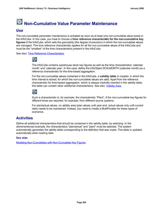 Non-Cumulative Value Parameter Maintenance
Use
The non-cumulative parameter maintenance is activated as soon as at least one non-cumulative value exists in
the InfoCube. In this case, you have to choose a time reference characteristic for the non-cumulative key
figures of the InfoCube, which sets the granularity (the degree of precision) in which the non-cumulative values
are managed. This time reference characteristic applies for all the non-cumulative values of the InfoCube and
must be the “smallest” of the time characteristics present in the InfoCube.
See also: Time Reference Characteristics
The InfoCube contains warehouse stock key figures as well as the time characteristics ‘calendar
month’ and ‘calendar year’. In this case, define the InfoObject 0CALMONTH (calendar month) as a
reference characteristic for the time-based aggregation.
For the non-cumulative values contained in the InfoCube, a validity table is created, in which the
time interval is stored, for which the non-cumulative values are valid. Apart from the reference
characteristic for time-based aggregation, which is always implicitly inserted in the validity table,
this table can contain other additional characteristics. See also: Validity Area.
Such a characteristic is, for example, the characteristic “Plant”, if the non-cumulative key figures for
different times are reported, for example, from different source systems.
For plan/actual values, no validity area (plan values until year end, actual values only until current
date) needs to be maintained. Instead, you need to create a MultiProvider for these types of
scenarios.
Activities
Define all additional characteristics that should be contained in the validity table, by selecting. In the
aforementioned example, the characteristics “plan/actual” and “plant” must be selected. The system
automatically generates the validity table corresponding to the definition that was made. This table is updated
automatically when loading data.
See also:
Modeling Non-Cumulatives with Non-Cumulative Key Figures
SAP NetWeaver Library 7.0 - Business Intelligence January 2009
Page 264
 