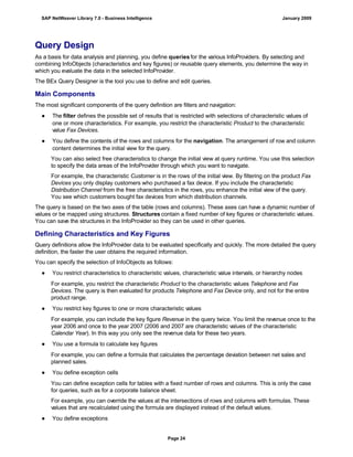 Query Design
As a basis for data analysis and planning, you define queries for the various InfoProviders. By selecting and
combining InfoObjects (characteristics and key figures) or reusable query elements, you determine the way in
which you evaluate the data in the selected InfoProvider.
The BEx Query Designer is the tool you use to define and edit queries.
Main Components
The most significant components of the query definition are filters and navigation:
● The filter defines the possible set of results that is restricted with selections of characteristic values of
one or more characteristics. For example, you restrict the characteristic Product to the characteristic
value Fax Devices.
● You define the contents of the rows and columns for the navigation. The arrangement of row and column
content determines the initial view for the query.
You can also select free characteristics to change the initial view at query runtime. You use this selection
to specify the data areas of the InfoProvider through which you want to navigate.
For example, the characteristic Customer is in the rows of the initial view. By filtering on the product Fax
Devices you only display customers who purchased a fax device. If you include the characteristic
Distribution Channel from the free characteristics in the rows, you enhance the initial view of the query.
You see which customers bought fax devices from which distribution channels.
The query is based on the two axes of the table (rows and columns). These axes can have a dynamic number of
values or be mapped using structures. Structures contain a fixed number of key figures or characteristic values.
You can save the structures in the InfoProvider so they can be used in other queries.
Defining Characteristics and Key Figures
Query definitions allow the InfoProvider data to be evaluated specifically and quickly. The more detailed the query
definition, the faster the user obtains the required information.
You can specify the selection of InfoObjects as follows:
● You restrict characteristics to characteristic values, characteristic value intervals, or hierarchy nodes
For example, you restrict the characteristic Product to the characteristic values Telephone and Fax
Devices. The query is then evaluated for products Telephone and Fax Device only, and not for the entire
product range.
● You restrict key figures to one or more characteristic values
For example, you can include the key figure Revenue in the query twice. You limit the revenue once to the
year 2006 and once to the year 2007 (2006 and 2007 are characteristic values of the characteristic
Calendar Year). In this way you only see the revenue data for these two years.
● You use a formula to calculate key figures
For example, you can define a formula that calculates the percentage deviation between net sales and
planned sales.
● You define exception cells
You can define exception cells for tables with a fixed number of rows and columns. This is only the case
for queries, such as for a corporate balance sheet.
For example, you can override the values at the intersections of rows and columns with formulas. These
values that are recalculated using the formula are displayed instead of the default values.
● You define exceptions
SAP NetWeaver Library 7.0 - Business Intelligence January 2009
Page 24
 