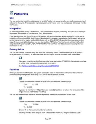 Partitioning
Use
You use partitioning to split the total dataset for an InfoProvider into several, smaller, physically independent and
redundancy-free units. This separation improves system performance when you analyze data delete data from the
InfoProvider.
Integration
All database providers except DB2 for Linux, UNIX, and Windows support partitioning. You can use clustering to
improve the performance for DB2 for Linux, UNIX, and Windows.
If you are using IBM DB2 for i5/OS as the DB platform, you require database version V5R3M0 or higher and an
installation of component DB2 Multi System. Note that with this system constellation the BI system with active
partitioning can only be copied to other IBM iSeries with an SAVLIB/RSTLIB operation (homogeneous system
copy). If you are using this database you can also partition PSA tables. You first have to activate this function
using RSADMIN parameter DB4_PSA_PARTITIONING = 'X'. SAP Note 815186 includes more comprehensive
information on this.
Prerequisites
You can only partition a dataset using one of the two partitioning criteria ‘calendar month’ (0CALMONTH) or ‘
fiscal year/period (0FISCPER). At least one of the two InfoObjects must be contained in the InfoProvider.
If you want to partition an InfoCube using the fiscal year/period (0FISCPER) characteristic, you have
to set the fiscal year variant characteristic to constant.
See Partitioning InfoCubes using Characteristic 0FISCPER.
Features
When you activate the InfoProvider, the system creates the table on the database with one of the number of
partitions corresponding to the value range. You can set the value range yourself.
Choose the partitioning criterion 0CALMONTH and determine the value range
From 01.1998
To 12.2003
6 years x 12 months + 2 = 74 partitions are created (2 partitions for values that lay outside of the
range, meaning < 01.1998 or >12.2003).
You can also determine the maximum number of partitions created on the database for this table.
Choose the partitioning criterion 0CALMONTH and determine the value range
From 01.1998
To 12.2003
Choose 30 as the maximum number of partitions.
Resulting from the value range: 6 years x 12 calendar months + 2 marginal partitions (up to
SAP NetWeaver Library 7.0 - Business Intelligence January 2009
Page 267
 