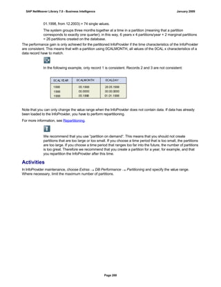 01.1998, from 12.2003) = 74 single values.
The system groups three months together at a time in a partition (meaning that a partition
corresponds to exactly one quarter); in this way, 6 years x 4 partitions/year + 2 marginal partitions
= 26 partitions created on the database.
The performance gain is only achieved for the partitioned InfoProvider if the time characteristics of the InfoProvider
are consistent. This means that with a partition using 0CALMONTH, all values of the 0CAL x characteristics of a
data record have to match.
In the following example, only record 1 is consistent. Records 2 and 3 are not consistent:
Note that you can only change the value range when the InfoProvider does not contain data. If data has already
been loaded to the InfoProvider, you have to perform repartitioning.
For more information, see Repartitioning.
We recommend that you use “partition on demand“. This means that you should not create
partitions that are too large or too small. If you choose a time period that is too small, the partitions
are too large. If you choose a time period that ranges too far into the future, the number of partitions
is too great. Therefore we recommend that you create a partition for a year, for example, and that
you repartition the InfoProvider after this time.
Activities
In InfoProvider maintenance, choose Extras  DB Performance  Partitioning and specify the value range.
Where necessary, limit the maximum number of partitions.
SAP NetWeaver Library 7.0 - Business Intelligence January 2009
Page 268
 