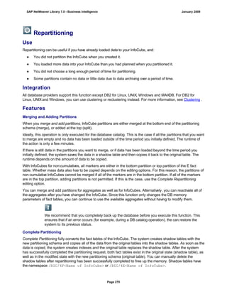 Repartitioning
Use
Repartitioning can be useful if you have already loaded data to your InfoCube, and:
● You did not partition the InfoCube when you created it.
● You loaded more data into your InfoCube than you had planned when you partitioned it.
● You did not choose a long enough period of time for partitioning.
● Some partitions contain no data or little data due to data archiving over a period of time.
Integration
All database providers support this function except DB2 for Linux, UNIX, Windows and MAXDB. For DB2 for
Linux, UNIXand Windows, you can use clustering or reclustering instead. For more information, see Clustering .
Features
Merging and Adding Partitions
When you merge and add partitions, InfoCube partitions are either merged at the bottom end of the partitioning
schema (merge), or added at the top (split).
Ideally, this operation is only executed for the database catalog. This is the case if all the partitions that you want
to merge are empty and no data has been loaded outside of the time period you initially defined. The runtime of
the action is only a few minutes.
If there is still data in the partitions you want to merge, or if data has been loaded beyond the time period you
initially defined, the system saves the data in a shadow table and then copies it back to the original table. The
runtime depends on the amount of data to be copied.
With InfoCubes for non-cumulatives, all markers are either in the bottom partition or top partition of the E fact
table. Whether mass data also has to be copied depends on the editing options. For this reason, the partitions of
non-cumulative InfoCubes cannot be merged if all of the markers are in the bottom partition. If all of the markers
are in the top partition, adding partitions is not permitted. If this is the case, use the Complete Repartitioning
editing option.
You can merge and add partitions for aggregates as well as for InfoCubes. Alternatively, you can reactivate all of
the aggregates after you have changed the InfoCube. Since this function only changes the DB memory
parameters of fact tables, you can continue to use the available aggregates without having to modify them.
We recommend that you completely back up the database before you execute this function. This
ensures that if an error occurs (for example, during a DB catalog operation), the can restore the
system to its previous status.
Complete Partitioning
Complete Partitioning fully converts the fact tables of the InfoCube. The system creates shadow tables with the
new partitioning schema and copies all of the data from the original tables into the shadow tables. As soon as the
data is copied, the system creates indexes and the original table replaces the shadow table. After the system
has successfully completed the partitioning request, both fact tables exist in the original state (shadow table), as
well as in the modified state with the new partitioning schema (original table). You can manually delete the
shadow tables after repartitioning has been successfully completed to free up the memory. Shadow tables have
the namespace /BIC/4F<Name of InfoCube> or /BIC/4E<Name of InfoCube>.
SAP NetWeaver Library 7.0 - Business Intelligence January 2009
Page 270
 