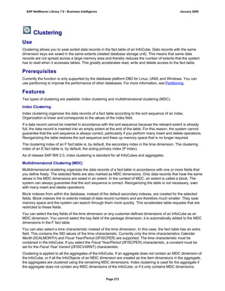 Clustering
Use
Clustering allows you to save sorted data records in the fact table of an InfoCube. Data records with the same
dimension keys are saved in the same extents (related database storage unit). This means that same data
records are not spread across a large memory area and thereby reduces the number of extents that the system
has to read when it accesses tables. This greatly accelerates read, write and delete access to the fact table.
Prerequisites
Currently the function is only supported by the database platform DB2 for Linux, UNIX, and Windows. You can
use partitioning to improve the performance of other databases. For more information, see Partitioning.
Features
Two types of clustering are available: Index clustering and multidimensional clustering (MDC).
Index Clustering
Index clustering organizes the data records of a fact table according to the sort sequence of an index.
Organization is linear and corresponds to the values of the index field.
If a data record cannot be inserted in accordance with the sort sequence because the relevant extent is already
full, the data record is inserted into an empty extent at the end of the table. For this reason, the system cannot
guarantee that the sort sequence is always correct, particularly if you perform many insert and delete operations.
Reorganizing the table restores the sort sequence and frees up memory space that is no longer required.
The clustering index of an F fact table is, by default, the secondary index in the time dimension. The clustering
index of an E fact table is, by default, the acting primary index (P index).
As of release SAP BW 2.0, index clustering is standard for all InfoCubes and aggregates.
Multidimensional Clustering (MDC)
Multidimensional clustering organizes the data records of a fact table in accordance with one or more fields that
you define freely. The selected fields are also marked as MDC dimensions. Only data records that have the same
values in the MDC dimensions are saved in an extent. In the context of MDC, an extent is called a block. The
system can always guarantee that the sort sequence is correct. Reorganizing the table is not necessary, even
with many insert and delete operations.
Block indexes from within the database, instead of the default secondary indexes, are created for the selected
fields. Block indexes link to extents instead of data record numbers and are therefore much smaller. They save
memory space and the system can search through them more quickly. This accelerates table requests that are
restricted to these fields.
You can select the key fields of the time dimension or any customer-defined dimensions of an InfoCube as an
MDC dimension. You cannot select the key field of the package dimension; it is automatically added to the MDC
dimensions in the F fact table.
You can also select a time characteristic instead of the time dimension. In this case, the fact table has an extra
field. This contains the SID values of the time characteristic. Currently only the time characteristics Calendar
Month (0CALMONTH) and Fiscal Year/Period (0FISCPER) are supported. The time characteristic must be
contained in the InfoCube. If you select the Fiscal Year/Period (0FISCPER) characteristic, a constant must be
set for the Fiscal Year Variant (0FISCVARNT) characteristic.
Clustering is applied to all the aggregates of the InfoCube. If an aggregate does not contain an MDC dimension of
the InfoCube, or if all the InfoObjects of an MDC dimension are created as line item dimensions in the aggregate,
the aggregates are clustered using the remaining MDC dimensions. Index clustering is used for the aggregate if
the aggregate does not contain any MDC dimensions of the InfoCube, or if it only contains MDC dimensions.
SAP NetWeaver Library 7.0 - Business Intelligence January 2009
Page 272
 