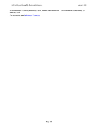 Multidimensional clustering was introduced in Release SAP NetWeaver 7.0 and can be set up separately for
each InfoCube.
For procedures, see Definition of Clustering.
SAP NetWeaver Library 7.0 - Business Intelligence January 2009
Page 273
 