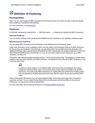 Definition of Clustering
Prerequisites
Note: You can only change the MDC dimensions if the InfoCube does not contain any data. If data has already
been loaded you must perform Reclustering.
For more information, see Reclustering.
Features
In InfoCube maintenance, select Extras  DB Performance  Clustering and specify the MDC dimensions.
Selecting Clustering
You can choose between Index Clustering and Multidimensional Clustering on the selecting clustering screen.
Multidimensional Clustering
You can select MDC dimensions for the InfoCube on the Multidimensional Clustering screen.
Under Time Dimension, under a selected column, you can select a time dimension field as an MDC dimension.
As long as they are contained in the InfoCube, you can select either the key field of the time dimension, the
additional SID field of the Calendar Month (0CALMONTH) time characteristic, the additional SID field of the Fiscal
Year/Period (0FISCPER) time characteristic or, if you do not want to select the time dimension as an MDC
dimension, no field at all.
The system automatically assigns sequence number 1 to the time dimension field. The sequence number shows
whether a field has been selected as an MDC dimension, and determines the order of the MDC dimensions in the
combined block index.
In addition to block indexes for the different MDC dimensions within the database, the system
creates the combined block index. The combined block index contains the fields of all the MDC
dimensions. The order of the MDC dimensions can slightly affect the performance of table queries
that are restricted to all MDC dimensions and those that are used to access the combined block
index.
Under Characteristic Dimensions you can select additional MDC dimensions and assign them consecutive
sequence numbers. You can select the key fields of the unit dimension and the key fields of all customer
dimensions, as long as they contain characteristics.
For more information about selecting dimensions, see Selecting MDC Dimensions.
SAP NetWeaver Library 7.0 - Business Intelligence January 2009
Page 274
 