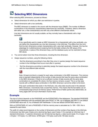 Selecting MDC Dimensions
When selecting MDC dimensions, proceed as follows:
● Select dimensions for which you often use restrictions in queries.
● Select dimensions with a low cardinality.
The MDC dimension is created in the column with the dimension keys (DIMID). The number of different
combinations in the dimension characteristics determines the cardinality. Therefore, select a dimension
with either one, or few characteristics and with only a few different characteristic values.
Line item dimensions are not usually suitable, as they normally have a characteristic with a high
cardinality.
If you specifically want to create an MDC dimension for a characteristic with a low cardinality, you
can define this characteristic as a line item dimension in the InfoCube. This differs from the norm
that line item dimensions contain characteristics with a very high cardinality. However, this has the
advantage for multidimensional clustering that the fact table contains the SID values of the
characteristic, in place of the dimension keys, and the database query can be restricted to these
SID values.
● You cannot select more than three dimensions, including the time dimension.
● Assign sequence numbers, using the following criteria:
○ Sort the dimensions according to how often they occur in queries (assign the lowest sequence
number to the InfoObject that occurs most often in queries).
○ Sort the dimensions according to selectivity (assign the lowest sequence number to the dimension
with the most different data records).
Note: At least one block is created for each value combination in the MDC dimension. This memory
area is reserved independently of the number of data records that have the same value combination
in the MDC dimension. If there is not a sufficient number of data records with the same value
combinations to completely fill a block, the free memory remains unused. This is so that data
records with a different value combination in the MDC dimension cannot be written to the block.
If for each combination that exists in the InfoCube, only a few data records exist in the selected
MDC dimension, most blocks have unused free memory. This means that the fact tables use an
unnecessarily large amount of memory space. Performance of table queries also deteriorates, as
many pages with not much information must be read.
Example
The size of a block depends on the PAGESIZE and the EXTENTSIZE of the tablespace. The standard PAGESIZE
of the fact-table tablespace with the assigned data class DFACT is 16K. Up to Release SAP BW 3.5, the default
EXTENTSIZE value was 16. As of Release SAP NetWeaver 7.0 the new default EXTENTSIZE value is 2.
With an EXTENTSIZE of 2 and a PAGESIZE of 16K the memory area is calculated as 2 x 16K = 32K, this is
reserved for each block.
The width of a data record depends on the number of dimensions and the number of key figures in the InfoCube.
A dimension key field uses 4 bytes and a decimal key figure uses 9 bytes. If, for example an InfoCube has 3
standard dimensions, 7 customer dimensions and 30 decimal key figures, a data record needs 10 x 4 bytes + 30
x 9 bytes = 310 bytes. In a 32K block, 32768 bytes / 310 bytes could write 105 data records.
SAP NetWeaver Library 7.0 - Business Intelligence January 2009
Page 275
 