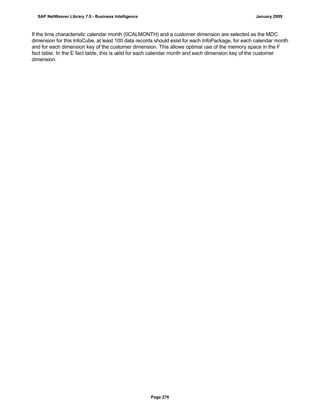 If the time characteristic calendar month (0CALMONTH) and a customer dimension are selected as the MDC
dimension for this InfoCube, at least 100 data records should exist for each InfoPackage, for each calendar month
and for each dimension key of the customer dimension. This allows optimal use of the memory space in the F
fact table. In the E fact table, this is valid for each calendar month and each dimension key of the customer
dimension.
SAP NetWeaver Library 7.0 - Business Intelligence January 2009
Page 276
 