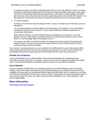 In exception reporting, you select and highlight values that are in some way different or critical. You define
exceptions by specifying threshold values or intervals and assigning priorities to them (bad, critical, good).
The priority of the exception defines the warning symbols or color values (normally shading in the traffic
light colors red, yellow, and green) that the system outputs depending on the strength of the deviation. You
also specify the cell restriction with which you specify the cell areas to which the exception applies.
● You define conditions
Conditions are criteria that restrict the display of data in a query. This allows you to hide data you are not
interested in.
You can specify whether a condition applies to all characteristics in the drilldown, to the most detailed
characteristic along the rows or columns, or only to certain drilldowns of defined characteristics or
characteristic combinations.
When defining conditions, you enter threshold values and operators such as Equal To, Less Than,
Between, and so on. Alternatively, you display the data as ranked lists with operators such as Top N,
Bottom N, Top Percentage, Bottom Percentage, and so on.
For example, you define a ranked list condition that displays the top three products that generate the
largest net sales. You want to see the top three sales channels for each of these products. All other
products and sales channels are hidden.
If you restrict or calculate key figures, you can save them in the InfoProvider for re-use in other queries. When
using reusable query elements, you only have to edit the query element in one query, and the changes then
automatically affect all other queries based on this InfoProvider and that contain this query element.
Flexible Use of Queries
To use queries flexibly, you can define variables. These serve as placeholders for characteristic values,
hierarchies, hierarchy nodes, texts, or formulas. At query runtime, users can replace the variables with specific
values. A query definition therefore can therefore serve as the basis for many different evaluations.
Use of Queries
A query is displayed with BEx Web in the predefined initial view in the SAP NetWeaver portal or in the BEx
Analyzer, which is the design and analysis tool of the Business Explorer and is based on Microsoft Excel. By
navigating in the query data, you can generate different views of the InfoProvider data. For example, you can drag
one of the free characteristics into the rows or columns or filter a characteristic to a single characteristic value. To
ensure that the views of the query you create in this way are also available for use in other applications, save
them as query views.
More Information
Query Design: BEx Query Designer
SAP NetWeaver Library 7.0 - Business Intelligence January 2009
Page 25
 
