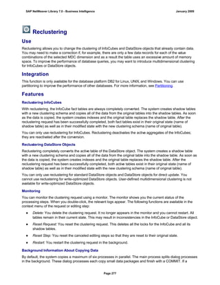 Reclustering
Use
Reclustering allows you to change the clustering of InfoCubes and DataStore objects that already contain data.
You may need to make a correction if, for example, there are only a few data records for each of the value
combinations of the selected MDC dimension and as a result the table uses an excessive amount of memory
space. To improve the performance of database queries, you may want to introduce multidimensional clustering
for InfoCubes or DataStore objects.
Integration
This function is only available for the database platform DB2 for Linux, UNIX, and Windows. You can use
partitioning to improve the performance of other databases. For more information, see Partitioning.
Features
Reclustering InfoCubes
With reclustering, the InfoCube fact tables are always completely converted. The system creates shadow tables
with a new clustering schema and copies all of the data from the original tables into the shadow tables. As soon
as the data is copied, the system creates indexes and the original table replaces the shadow table. After the
reclustering request has been successfully completed, both fact tables exist in their original state (name of
shadow table) as well as in their modified state with the new clustering schema (name of original table).
You can only use reclustering for InfoCubes. Reclustering deactivates the active aggregates of the InfoCubes;
they are reactivated after the conversion.
Reclustering DataStore Objects
Reclustering completely converts the active table of the DataStore object. The system creates a shadow table
with a new clustering schema and copies all of the data from the original table into the shadow table. As soon as
the data is copied, the system creates indexes and the original table replaces the shadow table. After the
reclustering request has been successfully completed, both active tables exist in their original state (name of
shadow table) as well as in their modified state with the new clustering schema (name of original table).
You can only use reclustering for standard DataStore objects and DataStore objects for direct update. You
cannot use reclustering for write-optimized DataStore objects. User-defined multidimensional clustering is not
available for write-optimized DataStore objects.
Monitoring
You can monitor the clustering request using a monitor. The monitor shows you the current status of the
processing steps. When you double-click, the relevant logs appear. The following functions are available in the
context menu of the request or editing step:
● Delete: You delete the clustering request. It no longer appears in the monitor and you cannot restart. All
tables remain in their current state. This may result in inconsistencies in the InfoCube or DataStore object.
● Reset Request: You reset the clustering request. This deletes all the locks for the InfoCube and all its
shadow tables.
● Reset Step: You reset the canceled editing steps so that they are reset to their original state.
● Restart: You restart the clustering request in the background.
Background Information About Copying Data
By default, the system copies a maximum of six processes in parallel. The main process splits dialog processes
in the background. These dialog processes each copy small data packages and finish with a COMMIT. If a
SAP NetWeaver Library 7.0 - Business Intelligence January 2009
Page 277
 