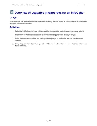 Overview of Loadable InfoSources for an InfoCube
Usage
In the InfoCube tree of the Administrator Workbench Modeling, you can display all InfoSources for an InfoCube to
which it is possible to load data.
Activities
1. Select the InfoCube and choose InfoSources Overviewusing the context menu (right mouse button).
Information on the InfoSource as well as on the last loading process is displayed for you.
2. Using the status symbol of the last loading process you get to the Monitor and can check this data
request.
3. Using the pushbutton Expand you get to the InfoSource tree. From here you can schedule a data request
for the InfoCube.
SAP NetWeaver Library 7.0 - Business Intelligence January 2009
Page 279
 