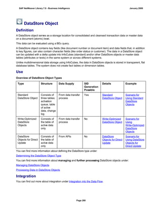 DataStore Object
Definition
A DataStore object serves as a storage location for consolidated and cleansed transaction data or master data
on a document (atomic) level.
This data can be evaluated using a BEx query.
A DataStore object contains key fields (like document number or document item) and data fields that, in addition
to key figures, can also contain character fields (like order status or customer). The data in a DataStore object
can be updated with a delta update into InfoCubes (standard) and/or other DataStore objects or master data
tables (attributes or texts) in the same system or across different systems.
Unlike multidimensional data storage using InfoCubes, the data in DataStore objects is stored in transparent, flat
database tables. The system does not create fact tables or dimension tables.
Use
Overview of DataStore Object Types
Type Structure Data Supply SID
Generation
Possible
Details Example
Standard
DataStore Object
Consists of
three tables:
activation
queue, table
of active
data, change
log
From data transfer
process
Yes Standard
DataStore Object
Scenario for
Using Standard
DataStore
Objects
Write-Optimized
DataStore
Objects
Consists of
the table of
active data
only
From data transfer
process
No Write-Optimized
DataStore Object
Scenario for
Using
Write-Optimized
DataStore
Objects
DataStore
Objects for Direct
Update
Consists of
the table of
active data
only
From APIs No DataStore
Objects for Direct
Update
Scenario for
Using DataStore
Objects for
Direct Update
You can find more information about defining the DataStore type under:
Determining the DataStore Object Type
You can find more information about managing and further processing DataStore objects under:
Managing DataStore Objects
Processing Data in DataStore Objects
Integration
You can find out more about integration under Integration into the Data Flow.
SAP NetWeaver Library 7.0 - Business Intelligence January 2009
Page 280
 