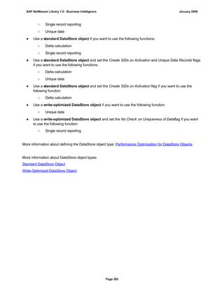 ○ Single record reporting
○ Unique data
● Use a standard DataStore object if you want to use the following functions:
○ Delta calculation
○ Single record reporting
● Use a standard DataStore object and set the Create SIDs on Activation and Unique Data Records flags
if you want to use the following functions:
○ Delta calculation
○ Unique data
● Use a standard DataStore object and set the Create SIDs on Activation flag if you want to use the
following function:
○ Delta calculation
● Use a write-optimized DataStore object if you want to use the following function:
○ Unique data
● Use a write-optimized DataStore object and set the No Check on Uniqueness of Dataflag if you want
to use the following function:
○ Single record reporting
More information about defining the DataStore object type: Performance Optimization for DataStore Objects.
More information about DataStore object types:
Standard DataStore Object
Write-Optimized DataStore Object
SAP NetWeaver Library 7.0 - Business Intelligence January 2009
Page 282
 