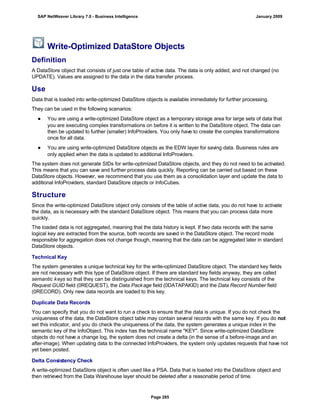 Write-Optimized DataStore Objects
Definition
A DataStore object that consists of just one table of active data. The data is only added, and not changed (no
UPDATE). Values are assigned to the data in the data transfer process.
Use
Data that is loaded into write-optimized DataStore objects is available immediately for further processing.
They can be used in the following scenarios:
● You are using a write-optimized DataStore object as a temporary storage area for large sets of data that
you are executing complex transformations on before it is written to the DataStore object. The data can
then be updated to further (smaller) InfoProviders. You only have to create the complex transformations
once for all data.
● You are using write-optimized DataStore objects as the EDW layer for saving data. Business rules are
only applied when the data is updated to additional InfoProviders.
The system does not generate SIDs for write-optimized DataStore objects, and they do not need to be activated.
This means that you can save and further process data quickly. Reporting can be carried out based on these
DataStore objects. However, we recommend that you use them as a consolidation layer and update the data to
additional InfoProviders, standard DataStore objects or InfoCubes.
Structure
Since the write-optimized DataStore object only consists of the table of active data, you do not have to activate
the data, as is necessary with the standard DataStore object. This means that you can process data more
quickly.
The loaded data is not aggregated, meaning that the data history is kept. If two data records with the same
logical key are extracted from the source, both records are saved in the DataStore object. The record mode
responsible for aggregation does not change though, meaning that the data can be aggregated later in standard
DataStore objects.
Technical Key
The system generates a unique technical key for the write-optimized DataStore object. The standard key fields
are not necessary with this type of DataStore object. If there are standard key fields anyway, they are called
semantic keys so that they can be distinguished from the technical keys. The technical key consists of the
Request GUID field (0REQUEST), the Data Package field (0DATAPAKID) and the Data Record Number field
(0RECORD). Only new data records are loaded to this key.
Duplicate Data Records
You can specify that you do not want to run a check to ensure that the data is unique. If you do not check the
uniqueness of the data, the DataStore object table may contain several records with the same key. If you do not
set this indicator, and you do check the uniqueness of the data, the system generates a unique index in the
semantic key of the InfoObject. This index has the technical name "KEY". Since write-optimized DataStore
objects do not have a change log, the system does not create a delta (in the sense of a before-image and an
after-image). When updating data to the connected InfoProviders, the system only updates requests that have not
yet been posted.
Delta Consistency Check
A write-optimized DataStore object is often used like a PSA. Data that is loaded into the DataStore object and
then retrieved from the Data Warehouse layer should be deleted after a reasonable period of time.
SAP NetWeaver Library 7.0 - Business Intelligence January 2009
Page 285
 