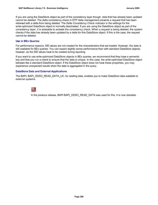 If you are using the DataStore object as part of the consistency layer though, data that has already been updated
cannot be deleted. The delta consistency check in DTP delta management prevents a request that has been
retrieved with a delta from being deleted. The Delta Consistency Check indicator in the settings for the
write-optimized DataStore object is normally deactivated. If you are using the DataStore object as part of the
consistency layer, it is advisable to activate the consistency check. When a request is being deleted, the system
checks if the data has already been updated by a delta for this DataStore object. If this is the case, the request
cannot be deleted.
Use in BEx Queries
For performance reasons, SID values are not created for the characteristics that are loaded. However, the data is
still available for BEx queries. You can expect slightly worse performance than with standard DataStore objects;
however, as the SID values have to be created during reporting.
If you want to use write-optimized DataStore objects in BEx queries, we recommend that they have a semantic
key and that you run a check to ensure that the data is unique. In this case, the write-optimized DataStore object
behaves like a standard DataStore object. If the DataStore object does not have these properties, you may
experience unexpected results when the data is aggregated in the query.
DataStore Data and External Applications
The BAPI, BAPI_ODSO_READ_DATA_UC, for reading data, enables you to make DataStore data available to
external systems.
In the previous release, BAPI BAPI_ODSO_READ_DATA was used for this. It is now obsolete.
SAP NetWeaver Library 7.0 - Business Intelligence January 2009
Page 286
 