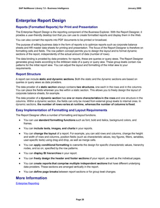 Enterprise Report Design
Reports (Formatted Reports) for Print and Presentation
The Enterprise Report Design is the reporting component of the Business Explorer. With the Report Designer, it
provides a user-friendly desktop tool that you can use to create formatted reports and display them in the Web.
You can also convert the reports into PDF documents to be printed or broadcast.
The purpose of editing business data in the form of reports is to optimize reports such as corporate balance
sheets and HR master data sheets for printing and presentation. The focus of the Report Designer is therefore on
formatting cells and fields. The row pattern concept permits you to design the layout and to format dynamic
sections of the report, independently of the actual amount of data (number of rows).
The data binding is provided by data providers; for reports, these are queries or query views. The Report Designer
generates group levels according to the drilldown state of a query or query view. These group levels contain row
patterns for the initial report view. You can adjust the layout and formatting of the initial view to your
requirements.
Report Structure
A report can include static and dynamic sections. Both the static and the dynamic sections are based on
queries or query views as data providers.
The data provider of a static section always contains two structures, one each in the rows and in the columns.
You can place the fields wherever you like within a static section. This allows you to freely design the layout of
corporate balance sheets, for example.
The data provider of a dynamic section has one or more characteristics in the rows and one structure in the
columns. Within a dynamic section, the fields can only be moved from external group levels to internal ones. In
dynamic sections, the number of rows varies at runtime, whereas the number of columns is fixed.
Easy Implementation of Formatting and Layout Requirements
The Report Designer offers a number of formatting and layout functions.
● You can use standard formatting functions such as font, bold and italics, background colors, and
frames.
● You can include texts, images, and charts in your reports.
● You can change the layout of a report. For example, you can add rows and columns, change the height
and width of rows and columns, position fields (such as characteristic values, key figures, filters, variables,
user-specific texts) using drag and drop, as well as merge cells.
● You can apply conditional formatting to overwrite the design for specific characteristic values, hierarchy
nodes, and so on, specified by the row patterns.
● You can display BI hierarchies in your report.
● You can freely design the header and footer sections of your report, as well as the individual pages.
● You can create reports that comprise multiple independent sections that have different underlying
data providers. These sections are arranged vertically in the report.
● You can define page breaks between report sections or for group level changes.
More Information
Enterprise Reporting
SAP NetWeaver Library 7.0 - Business Intelligence January 2009
Page 26
 