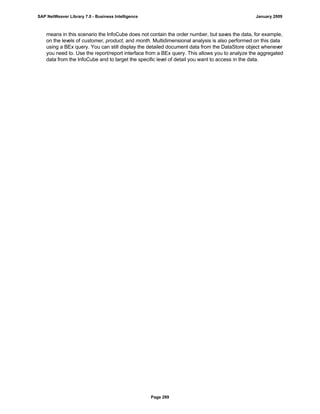 means in this scenario the InfoCube does not contain the order number, but saves the data, for example,
on the levels of customer, product, and month. Multidimensional analysis is also performed on this data
using a BEx query. You can still display the detailed document data from the DataStore object whenever
you need to. Use the report/report interface from a BEx query. This allows you to analyze the aggregated
data from the InfoCube and to target the specific level of detail you want to access in the data.
SAP NetWeaver Library 7.0 - Business Intelligence January 2009
Page 289
 