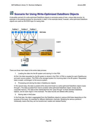 Scenario for Using Write-Optimized DataStore Objects
A plausible scenario for write-optimized DataStore objects is exclusive saving of new, unique data records, for
example in the posting process for documents in retail. In the example below, however, write-optimized DataStore
objects are used as the EDW layer for saving data.
There are three main steps to the entire data process:
. . .
1. Loading the data into the BI system and storing it in the PSA
At first, the data requested by the BI system is stored in the PSA. A PSA is created for each DataSource
and each source system. The PSA is the storage location for incoming data in the BI system. Requested
data is saved, unchanged, to the source system.
2. Processing and storing the data in DataSource objects
In the second step, the data is posted at the document level to a write-optimized DataStore object (“pass
through”). The data is posted from here to another write-optimized DataStore object, known as the
corporate memory. The data is then distributed from the “pass through“ to three standard DataStore
objects, one for each region in this example. The data records are deleted after posting.
3. Storing data in InfoCubes
In the final step, the data is aggregated from the DataStore objects to various InfoCubes depending on the
purpose of the query, for example for different distribution channels. Modeling the various partitions
individually means that they can be transformed, loaded and deleted flexibly.
SAP NetWeaver Library 7.0 - Business Intelligence January 2009
Page 290
 
