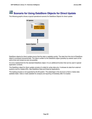 Scenario for Using DataStore Objects for Direct Update
The following graphic shows a typical operational scenario for DataStore Objects for direct update:
DataStore objects for direct update ensure that the data is available quickly. The data from this kind of DataStore
object is accessed transactionally. The data is written to the DataStore object (possibly by several users at the
same time) and reread as soon as possible.
It is not a replacement for the standard DataStore object. It is an additional function that can be used in special
application contexts.
The DataStore object for direct update consists of a table for active data only. It retrieves its data from external
systems via fill or delete APIs. See DataStore Data and External Applications.
The loading process is not supported by the BI system. The advantage in the structure is that is makes data
available faster. Data is made available for analysis and reporting immediately after it is loaded.
SAP NetWeaver Library 7.0 - Business Intelligence January 2009
Page 291
 