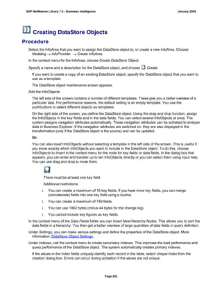 Creating DataStore Objects
Procedure
. . .
Select the InfoArea that you want to assign the DataStore object to, or create a new InfoArea. Choose
Modeling  InfoProvider  Create InfoArea.
In the context menu for the InfoArea, choose Create DataStore Object.
Specify a name and a description for the DataStore object, and choose Create.
If you want to create a copy of an existing DataStore object, specify the DataStore object that you want to
use as a template.
The DataStore object maintenance screen appears.
Add the InfoObjects:
The left side of the screen contains a number of different templates. These give you a better overview of a
particular task. For performance reasons, the default setting is an empty template. You use the
pushbuttons to select different objects as templates.
On the right side of the screen, you define the DataStore object. Using the drag and drop function, assign
the InfoObjects in the key fields and in the data fields. You can select several InfoObjects at once. The
system assigns navigation attributes automatically. These navigation attributes can be activated to analyze
data in Business Explorer. If the navigation attributes are switched on, they are also displayed in the
transformation (only if the DataStore object is the source) and can be updated.
Or:
You can also insert InfoObjects without selecting a template in the left side of the screen. This is useful if
you know exactly which InfoObjects you want to include in the DataStore object. To do this, choose
InfoObjects to Insert in the context menu for the node for key fields or data fields. In the dialog box that
appears, you can enter and transfer up to ten InfoObjects directly or you can select them using input help.
You can use drag and drop to move them.
There must be at least one key field.
Additional restrictions:
1. You can create a maximum of 16 key fields. If you have more key fields, you can merge
(concatenate) fields into one key field using a routine.
1. You can create a maximum of 749 fields.
1. You can use 1962 bytes (minus 44 bytes for the change log).
1. You cannot include key figures as key fields.
In the context menu of the Data Fields folder you can Insert NewHierarchy Nodes. This allows you to sort the
data fields in a hierarchy. You then get a better overview of large quantities of data fields in query definition.
Under Settings, you can make various settings and define the properties of the DataStore object. More
information: DataStore Object Settings.
Under Indexes, call the context menu to create secondary indexes. This improves the load performance and
query performance of the DataStore object. The system automatically creates primary indexes.
If the values in the index fields uniquely identify each record in the table, select Unique Index from the
creation dialog box. Errors can occur during activation if the values are not unique.
SAP NetWeaver Library 7.0 - Business Intelligence January 2009
Page 292
 