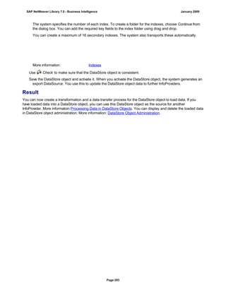 The system specifies the number of each index. To create a folder for the indexes, choose Continue from
the dialog box. You can add the required key fields to the index folder using drag and drop.
You can create a maximum of 16 secondary indexes. The system also transports these automatically.
More information: Indexes
Use Check to make sure that the DataStore object is consistent.
Save the DataStore object and activate it. When you activate the DataStore object, the system generates an
export DataSource. You use this to update the DataStore object data to further InfoProviders.
Result
You can now create a transformation and a data transfer process for the DataStore object to load data. If you
have loaded data into a DataStore object, you can use this DataStore object as the source for another
InfoProvider. More informatoin Processing Data in DataStore Objects. You can display and delete the loaded data
in DataStore object administration. More information: DataStore Object Administration.
SAP NetWeaver Library 7.0 - Business Intelligence January 2009
Page 293
 