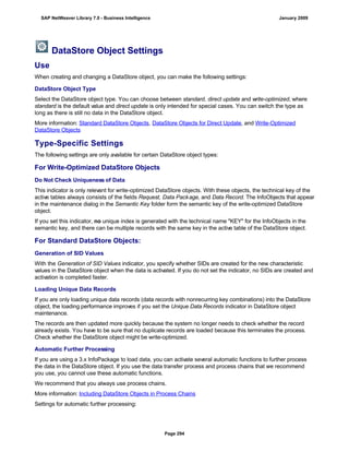 DataStore Object Settings
Use
When creating and changing a DataStore object, you can make the following settings:
DataStore Object Type
Select the DataStore object type. You can choose between standard, direct update and write-optimized, where
standard is the default value and direct update is only intended for special cases. You can switch the type as
long as there is still no data in the DataStore object.
More information: Standard DataStore Objects, DataStore Objects for Direct Update, and Write-Optimized
DataStore Objects
Type-Specific Settings
The following settings are only available for certain DataStore object types:
For Write-Optimized DataStore Objects
Do Not Check Uniqueness of Data
This indicator is only relevant for write-optimized DataStore objects. With these objects, the technical key of the
active tables always consists of the fields Request, Data Package, and Data Record. The InfoObjects that appear
in the maintenance dialog in the Semantic Key folder form the semantic key of the write-optimized DataStore
object.
If you set this indicator, no unique index is generated with the technical name "KEY" for the InfoObjects in the
semantic key, and there can be multiple records with the same key in the active table of the DataStore object.
For Standard DataStore Objects:
Generation of SID Values
With the Generation of SID Values indicator, you specify whether SIDs are created for the new characteristic
values in the DataStore object when the data is activated. If you do not set the indicator, no SIDs are created and
activation is completed faster.
Loading Unique Data Records
If you are only loading unique data records (data records with nonrecurring key combinations) into the DataStore
object, the loading performance improves if you set the Unique Data Records indicator in DataStore object
maintenance.
The records are then updated more quickly because the system no longer needs to check whether the record
already exists. You have to be sure that no duplicate records are loaded because this terminates the process.
Check whether the DataStore object might be write-optimized.
Automatic Further Processing
If you are using a 3.x InfoPackage to load data, you can activate several automatic functions to further process
the data in the DataStore object. If you use the data transfer process and process chains that we recommend
you use, you cannot use these automatic functions.
We recommend that you always use process chains.
More information: Including DataStore Objects in Process Chains
Settings for automatic further processing:
SAP NetWeaver Library 7.0 - Business Intelligence January 2009
Page 294
 