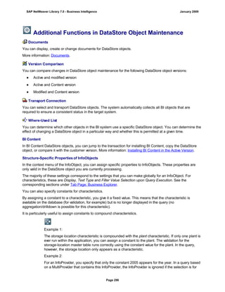 Additional Functions in DataStore Object Maintenance
Documents
You can display, create or change documents for DataStore objects.
More information: Documents.
Version Comparison
You can compare changes in DataStore object maintenance for the following DataStore object versions:
● Active and modified version
● Active and Content version
● Modified and Content version
Transport Connection
You can select and transport DataStore objects. The system automatically collects all BI objects that are
required to ensure a consistent status in the target system.
Where-Used List
You can determine which other objects in the BI system use a specific DataStore object. You can determine the
effect of changing a DataStore object in a particular way and whether this is permitted at a given time.
BI Content
In BI Content DataStore objects, you can jump to the transaction for installing BI Content, copy the DataStore
object, or compare it with the customer version. More information: Installing BI Content in the Active Version.
Structure-Specific Properties of InfoObjects
In the context menu of the InfoObject, you can assign specific properties to InfoObjects. These properties are
only valid in the DataStore object you are currently processing.
The majority of these settings correspond to the settings that you can make globally for an InfoObject. For
characteristics, these are Display, Text Type and Filter Value Selection upon Query Execution. See the
corresponding sections under Tab Page: Business Explorer.
You can also specify constants for characteristics.
By assigning a constant to a characteristic, you give it a fixed value. This means that the characteristic is
available on the database (for validation, for example) but is no longer displayed in the query (no
aggregation/drilldown is possible for this characteristic).
It is particularly useful to assign constants to compound characteristics.
Example 1:
The storage location characteristic is compounded with the plant characteristic. If only one plant is
ever run within the application, you can assign a constant to the plant. The validation for the
storage-location master table runs correctly using the constant value for the plant. In the query,
however, the storage location only appears as a characteristic.
Example 2:
For an InfoProvider, you specify that only the constant 2005 appears for the year. In a query based
on a MultiProvider that contains this InfoProvider, the InfoProvider is ignored if the selection is for
SAP NetWeaver Library 7.0 - Business Intelligence January 2009
Page 296
 