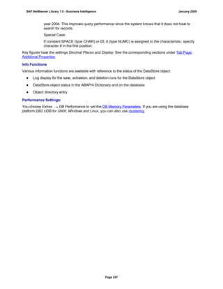 year 2004. This improves query performance since the system knows that it does not have to
search for records.
Special Case:
If constant SPACE (type CHAR) or 00..0 (type NUMC) is assigned to the characteristic, specify
character # in the first position.
Key figures have the settings Decimal Places and Display. See the corresponding sections under Tab Page:
Additional Properties.
Info Functions
Various information functions are available with reference to the status of the DataStore object:
● Log display for the save, activation, and deletion runs for the DataStore object
● DataStore object status in the ABAP/4 Dictionary and on the database
● Object directory entry
Performance Settings:
You choose Extras  DB Performance to set the DB Memory Parameters. If you are using the database
platform DB2 UDB for UNIX, Windows and Linux, you can also use clustering.
SAP NetWeaver Library 7.0 - Business Intelligence January 2009
Page 297
 