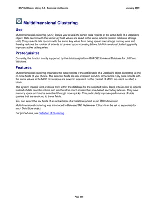 Multidimensional Clustering
Use
Multidimensional clustering (MDC) allows you to save the sorted data records in the active table of a DataStore
object. Data records with the same key field values are saved in the same extents (related database storage
unit). This prevents data records with the same key values from being spread over a large memory area and
thereby reduces the number of extents to be read upon accessing tables. Multidimensional clustering greatly
improves active table queries.
Prerequisites
Currently, the function is only supported by the database platform IBM DB2 Universal Database for UNIXand
Windows.
Features
Multidimensional clustering organizes the data records of the active table of a DataStore object according to one
or more fields of your choice. The selected fields are also indicated as MDC dimensions. Only data records with
the same values in the MDC dimensions are saved in an extent. In the context of MDC, an extent is called a
block.
The system creates block indexes from within the database for the selected fields. Block indexes link to extents
instead of data record numbers and are therefore much smaller than row-based secondary indexes. They save
memory space and can be searched through more quickly. This particularly improves performance of table
queries that are restricted to these fields.
You can select the key fields of an active table of a DataStore object as an MDC dimension.
Multidimensional clustering was introduced in Release SAP NetWeaver 7.0 and can be set up separately for
each DataStore object.
For procedures, see Definition of Clustering.
SAP NetWeaver Library 7.0 - Business Intelligence January 2009
Page 300
 