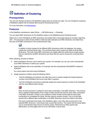 Definition of Clustering
Prerequisites
You can only change clustering if the DataStore object does not contain any data. You can change the clustering
of DataStore objects that are already filled using the Reclustering function.
For more information, see Reclustering.
Features
In the DataStore maintenance, select Extras  DB Performance  Clustering.
You can select MDC dimensions for the DataStore object on the Multidimensional Clustering screen.
Select one or more InfoObjects as MDC dimensions and assign them consecutive sequence numbers, beginning
with 1. The sequence number shows whether a field has been selected as an MDC dimension and determines
the order of the MDC dimensions in the combined block index.
In addition to block indexes for the different MDC dimensions within the database, the system
creates the combined block index. The combined block index contains the fields of all the MDC
dimensions. The order of the MDC dimensions can slightly affect the performance of table queries
that are restricted to all MDC dimensions and those that are used to access the combined block
index.
When selecting, proceed as follows:
● Select InfoObjects that you use to restrict your queries. For example, you can use a time characteristic
as an MDC dimension to restrict your queries.
● Select InfoObjects with a low cardinality. For example, the time characteristic 0CALMONTH instead of
0CALDAY.
You cannot select more than three InfoObjects.
● Assign sequence numbers using the following criteria:
○ Sort the InfoObjects according to how often they occur in queries (assign the lowest sequence
number to the InfoObject that occurs most often in queries).
○ Sort the InfoObjects according to selectivity (assign the lowest sequence number to the InfoObject
with the most different data records).
Note: At least one block is created for each value combination in the MDC dimension. This memory
area is reserved independently of the number of data records that have the same value combination
in the MDC dimension. If there is not a sufficient number of data records with the same value
combinations to completely fill a block, the free memory remains unused. This is so that data
records with a different value combination in the MDC dimension cannot be written to the block.
If for each combination that exists in the DataStore object, only a few data records exist in the
selected MDC dimension, most blocks have unused free memory. This means that the active tables
use an unnecessarily large amount of memory space. Performance of table queries also
deteriorates, as many pages with not much information must be read.
SAP NetWeaver Library 7.0 - Business Intelligence January 2009
Page 301
 