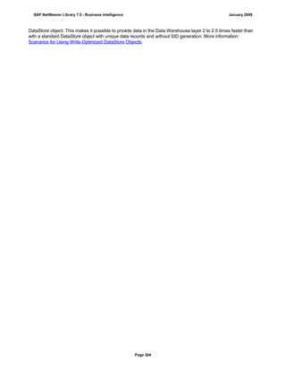 DataStore object. This makes it possible to provide data in the Data Warehouse layer 2 to 2.5 times faster than
with a standard DataStore object with unique data records and without SID generation. More information:
Scenarios for Using Write-Optimized DataStore Objects.
SAP NetWeaver Library 7.0 - Business Intelligence January 2009
Page 304
 