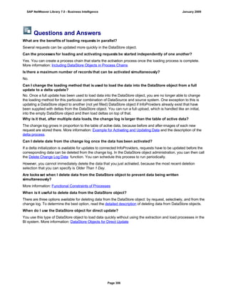 Questions and Answers
What are the benefits of loading requests in parallel?
Several requests can be updated more quickly in the DataStore object.
Can the processes for loading and activating requests be started independently of one another?
Yes. You can create a process chain that starts the activation process once the loading process is complete.
More information: Including DataStore Objects in Process Chains
Is there a maximum number of records that can be activated simultaneously?
No.
Can I change the loading method that is used to load the data into the DataStore object from a full
update to a delta update?
No. Once a full update has been used to load data into the DataStore object, you are no longer able to change
the loading method for this particular combination of DataSource and source system. One exception to this is
updating a DataStore object to another (not yet filled) DataStore object if InfoProviders already exist that have
been supplied with deltas from the DataStore object. You can run a full upload, which is handled like an initial,
into the empty DataStore object and then load deltas on top of that.
Why is it that, after multiple data loads, the change log is larger than the table of active data?
The change log grows in proportion to the table of active data, because before and after-images of each new
request are stored there. More information: Example for Activating and Updating Data and the description of the
delta process.
Can I delete date from the change log once the data has been activated?
If a delta initialization is available for updates to connected InfoProviders, requests have to be updated before the
corresponding data can be deleted from the change log. In the DataStore object administration, you can then call
the Delete Change Log Data function. You can schedule this process to run periodically.
However, you cannot immediately delete the data that you just activated, because the most recent deletion
selection that you can specify is Older Than 1 Day.
Are locks set when I delete data from the DataStore object to prevent data being written
simultaneously?
More information: Functional Constraints of Processes
When is it useful to delete data from the DataStore object?
There are three options available for deleting data from the DataStore object: by request, selectively, and from the
change log. To determine the best option, read the detailed description of deleting data from DataStore objects.
When do I use the DataStore object for direct update?
You use this type of DataStore object to load data quickly without using the extraction and load processes in the
BI system. More information: DataStore Objects for Direct Update
SAP NetWeaver Library 7.0 - Business Intelligence January 2009
Page 306
 