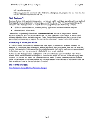 with interaction elements.
In this way you can link commands to the Web items button group, link, dropdown box and menu bar. You
can also link commands with an HTML link.
Web Design API
Business Explorer Web application design allows you to create highly individual scenarios with user-defined
interface elements using standard markup languages and Web design APIs. In this way you can design the
interaction in the Web applications as needed. The Web Design API provides the following functions:
● Creation of commands for data providers, planning applications, Web items and Web templates.
● Parameterization of Web items
The main tool for generating commands is the command wizard, which is an integral part of the Web
Application Designer. With the command wizard you can easily generate commands such as Refresh Data,
Create and Edit Conditions and/or Exceptions or Export Web Application step by step. Each command has
parameters that you can set as required. The command is automatically inserted into the Web template.
Reusability of Web Applications
If a Web application only differs from another one in a few objects (a different data provider is displayed, for
example, or a pushbutton does not appear or another Web item is used to display the data), you can reuse it in
another Web application. In this way all the elements that existed in the first Web application are also displayed
in the second one. Here you can overwrite individual Web items or data providers.
Further reusable Web applications are BI patterns such as the Information Consumer Pattern or the Analysis
Pattern. These Web applications are designed for particular user groups and are used to unify the display of BI
contents. For the user, this means that the same function is always located in the same place with the same
name. The actual logic for display and interaction in BI applications is stored centrally for each pattern in just one
Web template and must be changed only there if required.
More Information
Web Application Design: BEx Web Application Designer
SAP NetWeaver Library 7.0 - Business Intelligence January 2009
Page 28
 