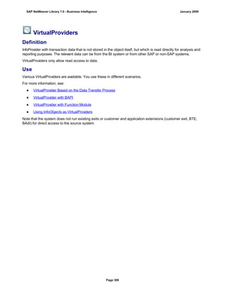 VirtualProviders
Definition
InfoProvider with transaction data that is not stored in the object itself, but which is read directly for analysis and
reporting purposes. The relevant data can be from the BI system or from other SAP or non-SAP systems.
VirtualProviders only allow read access to data.
Use
Various VirtualProviders are available. You use these in different scenarios.
For more information, see:
● VirtualProvider Based on the Data Transfer Process
● VirtualProvider with BAPI
● VirtualProvider with Function Module
● Using InfoObjects as VirtualProviders
Note that the system does not run existing exits or customer and application extensions (customer exit, BTE,
BAdI) for direct access to the source system.
SAP NetWeaver Library 7.0 - Business Intelligence January 2009
Page 308
 