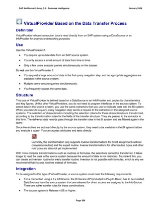 VirtualProvider Based on the Data Transfer Process
Definition
VirtualProvider whose transaction data is read directly from an SAP system using a DataSource or an
InfoProvider for analysis and reporting purposes.
Use
Use this VirtualProvider if:
● You require up-to-date data from an SAP source system.
● You only access a small amount of data from time to time.
● Only a few users execute queries simultaneously on the dataset.
Do not use this VirtualProvider if:
● You request a large amount of data in the first query navigation step, and no appropriate aggregates are
available in the source system.
● Multiple users execute queries simultaneously.
● You frequently access the same data.
Structure
This type of VirtualProvider is defined based on a DataSource or an InfoProvider and copies its characteristics
and key figures. Unlike other VirtualProviders, you do not need to program interfaces in the source system. To
select data in the source system, you use the same extractors that you use to replicate data into the BI system.
When you execute a query, every navigation step sends a request to the extractors in the assigned source
systems. The selection of characteristics including the selection criteria for these characteristics is transformed,
according to the transformation rules for the fields of the transfer structure. They are passed to the extractor in
this form. The delivered data records pass through the transfer rules in the BI system and are filtered again in the
query.
Since hierarchies are not read directly by the source system, they need to be available in the BI system before
you execute a query. You can access attributes and texts directly.
Currently, the transformation only supports inverse transformations for direct assignment (without
conversion routine) and the expert routine. Inverse transformations for other routine types and other
rule types are also not yet implemented.
With more complex transformations such as routines or formulas, the selections cannot be transferred. It takes
longer to read the data in the source system because the amount of data is not restricted. To prevent this, you
can create an inversion routine for every transfer routine. Inversion is not possible with formulas, which is why we
recommend that you use routines instead of formulas.
Integration
To be assigned to this type of VirtualProvider, a source system must meet the following requirements:
● For a connection using a 3.x InfoSource, the BI Service API (included in Plug-In Basis) has to be installed.
DataSources from the source system that are released for direct access are assigned to the InfoSource.
There are active transfer rules for these combinations.
● The source system is Release 4.0B or higher.
SAP NetWeaver Library 7.0 - Business Intelligence January 2009
Page 309
 