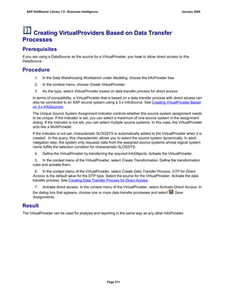 Creating VirtualProviders Based on Data Transfer
Processes
Prerequisites
If you are using a DataSource as the source for a VirtualProvider, you have to allow direct access to this
DataSource.
Procedure
. . .
1. In the Data Warehousing Workbench under Modeling, choose the InfoProvider tree.
2. In the context menu, choose Create VirtualProvider.
3. As the type, select VirtualProvider based on data transfer process for direct access.
In terms of compatibility, a VirtualProvider that is based on a data transfer process with direct access can
also be connected to an SAP source system using a 3.x InfoSource. See Creating VirtualProvider Based
on 3.x InfoSources.
The Unique Source System Assignment indicator controls whether this source system assignment needs
to be unique. If the indicator is set, you can select a maximum of one source system in the assignment
dialog. If the indicator is not set, you can select multiple source systems. In this case, the VirtualProvider
acts like a MultiProvider.
If the indicator is not set, characteristic 0LOGSYS is automatically added to the VirtualProvider when it is
created. In the query, this characteristic allows you to select the source system dynamically: In each
navigation step, the system only requests data from the assigned source systems whose logical system
name fulfills the selection condition for characteristic 0LOGSYS.
4. Define the VirtualProvider by transferring the required InfoObjects. Activate the VirtualProvider.
5. In the context menu of the VirtualProvider, select Create Transformation. Define the transformation
rules and activate them.
6. In the context menu of the VirtualProvider, select Create Data Transfer Process. DTP for Direct
Access is the default value for the DTP type. Select the source for the VirtualProvider. Activate the data
transfer process. See Creating Data Transfer Process for Direct Access.
7. Activate direct access. In the context menu of the VirtualProvider, select Activate Direct Access. In
the dialog box that appears, choose one or more data transfer processes and select Save
Assignments.
Result
The VirtualProvider can be used for analysis and reporting in the same way as any other InfoProvider.
SAP NetWeaver Library 7.0 - Business Intelligence January 2009
Page 311
 