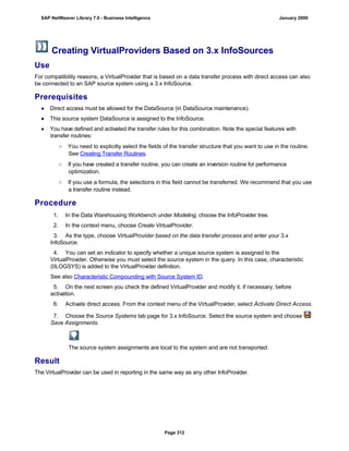 Creating VirtualProviders Based on 3.x InfoSources
Use
For compatibility reasons, a VirtualProvider that is based on a data transfer process with direct access can also
be connected to an SAP source system using a 3.x InfoSource.
Prerequisites
● Direct access must be allowed for the DataSource (in DataSource maintenance).
● This source system DataSource is assigned to the InfoSource.
● You have defined and activated the transfer rules for this combination. Note the special features with
transfer routines:
○ You need to explicitly select the fields of the transfer structure that you want to use in the routine.
See Creating Transfer Routines.
○ If you have created a transfer routine, you can create an inversion routine for performance
optimization.
○ If you use a formula, the selections in this field cannot be transferred. We recommend that you use
a transfer routine instead.
Procedure
. . .
1. In the Data Warehousing Workbench under Modeling, choose the InfoProvider tree.
2. In the context menu, choose Create VirtualProvider.
3. As the type, choose VirtualProvider based on the data transfer process and enter your 3.x
InfoSource.
4. You can set an indicator to specify whether a unique source system is assigned to the
VirtualProvider. Otherwise you must select the source system in the query. In this case, characteristic
(0LOGSYS) is added to the VirtualProvider definition.
See also Characteristic Compounding with Source System ID.
5. On the next screen you check the defined VirtualProvider and modify it, if necessary, before
activation.
6. Activate direct access. From the context menu of the VirtualProvider, select Activate Direct Access.
7. Choose the Source Systems tab page for 3.x InfoSource. Select the source system and choose
Save Assignments.
The source system assignments are local to the system and are not transported.
Result
The VirtualProvider can be used in reporting in the same way as any other InfoProvider.
SAP NetWeaver Library 7.0 - Business Intelligence January 2009
Page 312
 