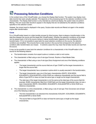 Processing Selection Conditions
In the context menu of the VirtualProvider, you choose the Display Data function. The system may display more
data records than were actually selected. This depends on the processing type for the selection conditions on the
characteristic. The Display Data function is only intended as a technical display; the system does not perform
filtering. This can cause data records to appear in the display that are not selected by the selection conditions
specified on the selection screen.
However, the correct result is displayed in the query. Surplus data records are filtered out again in the analytic
engine after transformation.
Cause
For a VirtualProvider based on a data transfer process for direct access, there is always a transformation in the
data flow between the source and the target (the VirtualProvider). Whether the selection conditions at the target
can be passed back in full to the source using an inverse transformation depends on the complexity of the
transformation. If it is not possible to pass back the exact selection conditions to the source, the selection
conditions are simplified. This ensures that no data records in the source that correspond to the selection
conditions after transformation are missed. In extreme cases this may mean that all data records are read from
the source.
It may not be possible to pass back the selection conditions for a characteristic in the VirtualProvider to the
source for the following reasons:
● The transformation consists of an expert routine or contains a start or end routine.
● The characteristic is filled using a rule of rule type Formula, Routine or Read Master Data.
● The characteristic is filled using a rule of rule type Direct Assignment and one of the following conditions
applies:
○ The target characteristic and the source field are of type 'CHAR' but the target characteristic is
longer that the source field.
○ The target characteristic has a conversion routine which is usually executed in the transformation.
○ The target characteristic uses one of the basic characteristics 0DATE, 0CALWEEK,
0CALMONTH, 0CALQUARTER or 0CALYEAR as a reference characteristic and the source field is
either of type DATS or does not have the same type or length as the target characteristic.
○ The data type of the target characteristic is not the same as the data type of the source field (for
example, NUMC characteristic filled from CHAR field) and the target characteristic does not use a
basic characteristic 0DATE, 0CALWEEK, 0CALMONTH, 0CALQUARTER or 0CALYEAR as a
reference characteristic.
● The characteristic is a time characteristic, is filled using a rule of rule type Time Conversion and at least
one of the following is not true:
○ The time characteristic is an absolute time characteristic 0CALDAY, 0CALWEEK, 0CALMONTH,
0CALQUARTER or 0CALYEAR.
○ The source field is of type DATS or does not have the same type or length as the target
characteristic.
SAP NetWeaver Library 7.0 - Business Intelligence January 2009
Page 313
 
