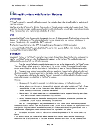 VirtualProviders with Function Modules
Definition
A VirtualProvider with a user-defined function module that reads the data in the VirtualProvider for analysis and
reporting purposes.
You have a number of options for defining the properties of the data source more precisely. According to these
properties, the data manager provides various function module interfaces for converting the parameters and data.
These interfaces have to be implemented outside the BI system.
Use
You use this VirtualProvider if you want to display data from non-BI data sources in BI without having to copy the
dataset into the BI structures. The data can be local or remote. You can also use your own calculations to
change the data before it is passed to the OLAP processor.
This function is used primarily in the SAP Strategic Enterprise Management (SEM) application.
In comparison to other VirtualProviders, this VirtualProvider is more generic. It offers more flexibility, but also
requires a higher implementation effort.
Structure
You specify the type of the VirtualProvider when you create it. If you choose Based on Function Module as the
type for your VirtualProvider, an extra Detail pushbutton appears on the interface. This pushbutton opens an
additional dialog box, in which you define the services.
. . .
1. Enter the name of a function module that you want to use as the data source for the VirtualProvider.
There are different default variants for the interface of this function module. One method for defining the
correct variant, together with the description of the interfaces, is given at the end of this documentation.
2. You can choose options to support the selection conditions. You do this by selecting the Convert
Restrictions option. These conversions only change the transfer table in the user-defined function module.
The conversions do not change the result of the query because the restrictions that the function module
does not process are checked later in the OLAP processor.
Options:
○ No support: If this option is selected, no restrictions are passed to the function module.
○ Global selection conditions only: If this option is selected, only global restrictions (FEMS = 0) are
passed to the function module. Other restrictions (FEMS > 0) that are created, for example, by
setting restrictions on columns in queries, are deleted.
○ Hierarchies: If this option is switched on, the relevant InfoProvider supports hierarchy restrictions.
This is only possible if the InfoProvider also supports SIDs.
○ Do not transform selection conditions: If this option is switched on, all selection conditions are
passed to the function module, without being converted first.
3. Pack RFC: This option packs the parameter tables in BAPI format before the function module is
called and unpacks the data table that is returned by the function module after the call is performed. Since
this option is only useful with a remote function call, you have to define a logical system that is used to
determine the target system for the remote function call, if you select this option.
4. SID support: If the data source of the function module can process SIDs, you should select this
option.
If this is not possible, the characteristic values are read from the data source and the data manager
determines the SIDs dynamically. In this case, wherever possible, restrictions that are applied to SID
SAP NetWeaver Library 7.0 - Business Intelligence January 2009
Page 316
 