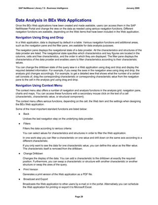Data Analysis in BEx Web Applications
Once the BEx Web applications have been created and made available, users can access them in the SAP
NetWeaver Portal and change the view on the data as needed using various navigation functions. Different
navigation functions are available, depending on the Web items that have been included in the Web application.
Navigation Using Drag and Drop
In a Web application, data is displayed by default in a table. Various navigation functions and additional areas,
such as the navigation pane and the filter pane, are available for data analysis purposes.
The navigation pane displays the navigational state of a data provider. All the characteristics and structures of the
data provider are listed. The navigational state specifies which characteristics and key figures are located in the
columns, cells and free characteristics, and the order in which they are displayed. The filter pane displays the
characteristics of the data provider and enables users to filter characteristics according to their characteristic
values.
You can change the drilldown state of the query view in a Web application using drag and drop and display the
required detailed information. For example, if you swap the axes in the navigation area using drag and drop, the
analysis grid changes accordingly. For example, to get a detailed view that shows what the number of a certain
cell consists of, drag the corresponding characteristic or corresponding characteristic value from the navigation
pane to the cell in the analysis grid using drag and drop.
Navigation Using Context Menu
The context menu also offers a number of navigation and analysis functions in the analysis grid, navigation pane,
charts and maps. You can access these functions with a secondary mouse click on the text of a cell
(characteristic, characteristic value, or structural component).
The context menu offers various functions, depending on the cell, the Web item and the settings when designing
the BEx Web application:
Some of the most important standard functions are listed below:
● Back
Undoes the last navigation step on the underlying data provider.
● Filters
Filters the data according to various criteria:
You can select values for characteristics and structures in order to filter the Web application.
In one work step you can filter a characteristic on one value and drill down on the same axis according to a
different characteristic.
If you only want to see the data for one characteristic value, you can define this value as the filter value.
The characteristic itself is removed from the drilldown.
● Change Drilldown
Changes the display of the data. You can add a characteristic to the drilldown at exactly the required
position. Furthermore, you can swap a characteristic or structure with another characteristic or another
structure or swap the axes of the query.
● Print Version
Generates a print version of the Web application as a PDF file.
● Broadcast and Export
Broadcasts the Web application to other users by e-mail or in the portal. Alternatively you can schedule
the Web application for printing or export it to Microsoft Excel.
SAP NetWeaver Library 7.0 - Business Intelligence January 2009
Page 29
 