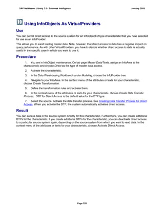 Using InfoObjects As VirtualProviders
Use
You can permit direct access to the source system for an InfoObject of type characteristic that you have selected
for use as an InfoProvider.
This allows you to avoid loading master data. Note, however, that direct access to data has a negative impact on
query performance. As with other VirtualProviders, you have to decide whether direct access to data is actually
useful in the specific case in which you want to use it.
Procedure
. . .
1. You are in InfoObject maintenance. On tab page Master Data/Texts, assign an InfoArea to the
characteristic and choose Direct as the type of master data access.
2. Activate the characteristic.
3. In the Data Warehousing Workbench under Modeling, choose the InfoProvider tree.
4. Navigate to your InfoArea. In the context menu of the attributes or texts for your characteristic,
choose Create Transformation.
5. Define the transformation rules and activate them.
6. In the context menu of the attributes or texts for your characteristic, choose Create Data Transfer
Process. DTP for Direct Access is the default value for the DTP type.
7. Select the source. Activate the data transfer process. See Creating Data Transfer Process for Direct
Access. When you activate the DTP, the system automatically activates direct access.
Result
You can access data in the source system directly for this characteristic. Furthermore, you can create additional
DTPs for the characteristic. If you create additional DTPs for the characteristic, you can deactivate direct access
to a particular source system again, depending on the source system from which you want to read data. In the
context menu of the attributes or texts for your characteristic, choose Activate Direct Access.
SAP NetWeaver Library 7.0 - Business Intelligence January 2009
Page 320
 