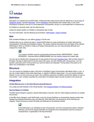 InfoSet
Definition
Description of a specific kind of InfoProvider: InfoSet describes data sources that are defined as a rule as joins of
DataStore objects, standard InfoCubes and/or InfoObjects (characteristics with master data). If one of the
InfoObjects contained in the join is a time-dependent characteristic, the join is a time-dependent or temporal join.
An InfoSet is a semantic layer over the data sources.
Unlike the classic InfoSet, an InfoSet is a BI-specific view of data.
For more information, see the following documentation: InfoProviders, Classic InfoSets.
Use
With activated InfoSets you can define queries in the BI suite.
InfoSets allow you to analyze the data in several InfoProviders by using combinations of master data-bearing
characteristics, InfoCubes and DataStore objects. The system collects information from the tables of the relevant
InfoProviders. When an InfoSet is made up of several characteristics you can map transitive attributes and
analyze this master data.
You create an InfoSet using the characteristics Business Partner (0BPARTNER) – Vendor
(0VENDOR) – Business Name (0DBBUSNAME) and can thereby analyze the master data.
You can use an InfoSet with a temporal join to map periods of time (see Temporal Joins). With all other types of
BI object, the data is determined for the key date of the query, but with InfoSets with a temporal join, you can
specify a particular point in time at which you want the data to be evaluated. The key date of the query is not
taken into consideration in the InfoSet.
Structure
You can include any DataStore object, InfoCube or InfoObject of type Characteristic with Master Data in a join. A
join can contain objects of the same object type, or objects of different object types. You can include individual
objects in a join as many times as you want. Join conditions (equal join condition) connect the objects in a join to
one another . A join condition specifies the combination of individual object records included in the results set.
Integration
InfoSet Maintenance in the Data Warehousing Workbench
You create and edit InfoSets in the InfoSet Builder. See Creating InfoSets and Editing InfoSets.
Queries Based on InfoSets
The BEx Query Designer supports a tabular (flat) display of queries. Use the Table Display pushbutton to activate
this function.
In the BEx Query Designer, each InfoProvider in the join of type DataStore or characteristic bearing master data
displays two separate dimensions (key and attribute). With InfoCubes, the dimensions of the InfoCube are
mapped. These dimensions contain the fields and attributes for the selected InfoSet.
If the InfoProvider is an InfoObject of type Characteristic, all of the characteristics listed in attribute
definition and all of the display attributes are assigned to the characteristics (and the compound
characteristics, if applicable) in the Key dimension.
SAP NetWeaver Library 7.0 - Business Intelligence January 2009
Page 321
 
