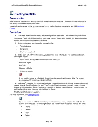 Creating InfoSets
Prerequisites
Make sure that the objects for which you want to define the InfoSet are active. Create any required InfoObjects
that do not exist already and activate them.
Instead of creating a new InfoSet, you can transfer one of the InfoSets that are delivered with SAP Business
Content.
Procedure
. . .
1. You are in the InfoProvider tree of the Modeling function area in the Data Warehousing Workbench.
Choose the Create InfoSet function from the context menu of the InfoArea in which you want to create an
InfoSet. The Create InfoSet dialog box appears.
2. Enter the following descriptions for the new InfoSet:
 Technical name
 Long name
 Short name (optional)
3. In the Start with InfoProvider section, you determine which InfoProvider you want to use to start
defining the InfoSet.
 Select one of the object types that the system offers you:
DataStore object
InfoObject
Standard InfoCube
 Choose an object.
If you want to choose an InfoObject, it must be a characteristic with master data. The system
provides you with the corresponding input help.
4. Choose Continue. The first time you call the InfoSet Builder you can choose between two display
modes: network (DataFlow Control) or tree (TreeControl). While the network display is clearer, the tree
display can be read by the ScreenReader and is suitable for visually-impaired users. You can change this
setting at any time using the menu path Settings  Display
The Change InfoSet screen appears.
For more information, see Editing InfoSets.
When you create an InfoSet, the system generates a corresponding entry for this InfoSet in the
subtree of the InfoArea. The following functions are available from the context menu of this entry:
 Display
 Change
 Copy
 Delete
SAP NetWeaver Library 7.0 - Business Intelligence January 2009
Page 323
 