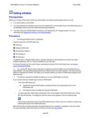 Editing InfoSets
Prerequisites
Before you can get to the screen where you edit InfoSets, the following prerequisites have to be met:
● You have created a new InfoSet.
● You have selected the Change function from the context menu of an InfoSet entry in the InfoProvider tree of
the Modeling function area in the Data Warehousing Workbench.
● You have called the InfoSet Builder transaction, and selected the Change function. For more
information see Additional Functions in the InfoSet Builder.
Procedure
. . .
1. The Change InfoSet screen is displayed.
Choose a layout for the InfoProvider tree:
InfoAreas
Related InfoProvider
All DataStore Objects
All InfoObjects
All InfoCubes
The default value is Related InfoProviders. Changed settings are personalized and stored if you leave
InfoSet maintenance with F3. They are available in your next call.
For more information on the screen layout, particularly the layout of the InfoProvider tree, see Screen
Layout: Changing InfoSets.
2. You use the Where-Used List function to determine which BI objects use the InfoSet that you
have selected. The Data Warehousing Workbench: Where-Used List screen appears. This shows you the
effects of changing the InfoSet. This helps you to decide whether you want to make these changes at this
particular time.
3. You define or change the InfoSet by adding one or more InfoProviders to the join.
In join control, there are several ways to add an InfoProvider:
○ From the InfoProvider tree:
■ Transfer the required InfoProvider by double-clicking on the appropriate entry in the
InfoProvider tree.
■ Use drag and drop to transfer the required InfoProvider.
○ To add a particular InfoProvider irrespective of the current display of the InfoProvider tree, choose
Add InfoProvider. The dialog box with the same name appears. Enter the required data.
If you know the technical name of the InfoProvider that you want to add, this method is quicker than
switching the layout of the InfoProvider tree.
When this function has been executed, the InfoProvider that you selected is displayed in the join control.
For more information about the structure of the join control, see Join Control.
SAP NetWeaver Library 7.0 - Business Intelligence January 2009
Page 325
 