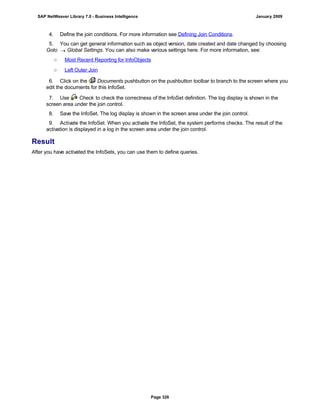 4. Define the join conditions. For more information see Defining Join Conditions.
5. You can get general information such as object version, date created and date changed by choosing
Goto  Global Settings. You can also make various settings here. For more information, see:
○ Most Recent Reporting for InfoObjects
○ Left Outer Join
6. Click on the Documents pushbutton on the pushbutton toolbar to branch to the screen where you
edit the documents for this InfoSet.
7. Use Check to check the correctness of the InfoSet definition. The log display is shown in the
screen area under the join control.
8. Save the InfoSet. The log display is shown in the screen area under the join control.
9. Activate the InfoSet. When you activate the InfoSet, the system performs checks. The result of the
activation is displayed in a log in the screen area under the join control.
Result
After you have activated the InfoSets, you can use them to define queries.
SAP NetWeaver Library 7.0 - Business Intelligence January 2009
Page 326
 