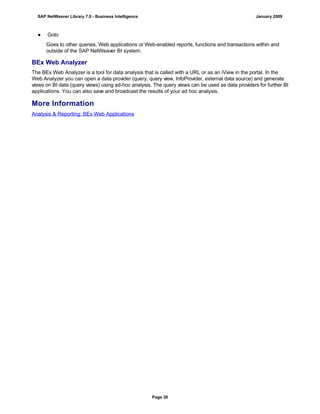 ● Goto
Goes to other queries, Web applications or Web-enabled reports, functions and transactions within and
outside of the SAP NetWeaver BI system.
BEx Web Analyzer
The BEx Web Analyzer is a tool for data analysis that is called with a URL or as an iView in the portal. In the
Web Analyzer you can open a data provider (query, query view, InfoProvider, external data source) and generate
views on BI data (query views) using ad-hoc analysis. The query views can be used as data providers for further BI
applications. You can also save and broadcast the results of your ad hoc analysis.
More Information
Analysis & Reporting: BEx Web Applications
SAP NetWeaver Library 7.0 - Business Intelligence January 2009
Page 30
 
