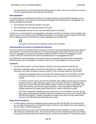 For large InfoCubes, only the Rolled Up Data (Rollup) option is useful. This is due to performance reasons.
This is the default setting for each InfoCube in the InfoSet.
Using Aggregates
For queries based on an InfoSet with an InfoCube, the system decides at runtime whether aggregates can be
used for the InfoCube. This is the case if all the required InfoObjects of the InfoCube exist in an aggregate. The
following InfoObjects are required:
● The key figures of the InfoCube selected in the query
● The characteristics of the InfoCube selected in the query
● The characteristics required for a join with other InfoProviders in the InfoSet.
Furthermore, as a prerequisite for using aggregates, all the data required by an InfoCube must be readable using
logical access. For an InfoCube within an InfoSet with InfoCubes, it is no longer possible to read part of the data
from one aggregate and part of the data from another aggregate or the InfoCube itself.
The system cannot access BI accelerator indexes within an InfoSet.
Interpreting Record Counters for InfoSets with InfoCubes
The record counter of an individual InfoCube renders the number of records that physically exist and are affected
by the selection. The record counter depends on the present aggregation status of the InfoCube. If you have
chosen an aggregate, the record counter renders the selected number of records for the aggregate, not the
number of records in the InfoCube from which the selected records in the aggregate were built.
For InfoSets with several InfoProviders, the key figure values are generally duplicated if all the characteristics
affected by the join are not specified in the drilldown of the query. This also applies to the record counter.
Constraints
● For performance reasons, you cannot define an InfoCube as the right operand of a left outer join.
● SAP does not generally support more than two InfoCubes in an InfoSet. If you include more than two
InfoCubes in an InfoSet, the system produces a warning. There are several reasons for this limitation:
○ Generally, the application server cannot create SQL statements with more than 64kb (in Unicode
systems 32k characters). The more InfoCubes you use in an InfoSet, the quicker this limit is
reached.
○ In contrast to the star schema (for which the potentially useful database access plans are limited by
the table structure), several InfoCubes exist for a join, and several fact tables or DataStore object
tables exist if you join InfoCubes with DataStore objects. There is no longer one large table at the
center of the schema, and choosing a good access plan is much more difficult. Therefore, the
average response time increases exponentially with the number of InfoCubes included.
○ If all of the characteristics affected by the join condition are not in the drilldown of a query, the key
figure values of InfoCubes and DataStore objects are duplicated when you join them to InfoProviders
(see SAP Note 592785). Therefore, interpreting the results of joins with non-unique InfoProviders
becomes more difficult the more InfoProviders you include.
Design Recommendations
● To avoid problems caused by duplicated key figure values (see SAP Note 592785), we recommend that
you only stage the key figures of one DataStore object or InfoCube of the InfoSet for the query (indicator in
the first column in InfoSet maintenance).
● We recommend that you only use one InfoSet object (DataStore object, InfoCube, or master data table)
with ambiguous characteristic values. This means that when you join a DataStore object with an InfoCube,
as long as the InfoCube contains the visible key figures, all the key characteristics of the DataStore object
SAP NetWeaver Library 7.0 - Business Intelligence January 2009
Page 328
 