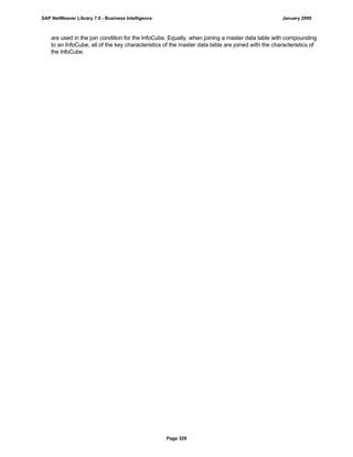 are used in the join condition for the InfoCube. Equally, when joining a master data table with compounding
to an InfoCube, all of the key characteristics of the master data table are joined with the characteristics of
the InfoCube.
SAP NetWeaver Library 7.0 - Business Intelligence January 2009
Page 329
 