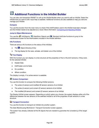 Additional Functions in the InfoSet Builder
You can also use transaction RSISET to call up the InfoSet Builder when you want to edit an InfoSet. Select the
InfoSet that you want to edit. Input help is available. Additional functions are also available to help you edit and
manage your InfoSet.
Compare
You use this function from the main menu to check if the InfoProviders used in the InfoSet have been changed
and the InfoSet needs to be adjusted as a result. More information: Comparing and Adjusting InfoSets.
Jump to Object Maintenance
You use the InfoObjects, DataStore Objects and Standard InfoCube functions to jump to the
maintenance screen for the InfoProviders included in the InfoSet definition.
Info Functions
There are various info functions on the status of the InfoSets:
● The Object Directory Entry
● The log display for the save, activate, and delete runs of the InfoSet.
Tree Display
With this function you can display in a tree structure all the properties of the A, M and D versions, if they exist,
for the selected InfoSet:
● Header Data
● InfoProvider and its fields
● On condition
● Where condition
The display is empty, if no active version is available.
Version Comparison
You use this function to compare the following InfoSet versions:
● The active (A version) and modified (M version) versions of an InfoSet
● The active (A version) and content (D version) versions of an InfoSet
● The modified (M version) and content (D version) versions of an InfoSet
The Display InfoSet screen appears. Depending on which option you choose, the system displays either all of the
differences between the two versions of the selected InfoSet or all of the properties of both versions in a tree
structure.
Transport Connection
You use this function to transport an InfoSet into another system.
The Data Warehousing Workbench: Transport Connection screen appears.
The system has already collected all the BI objects that are needed to guarantee the consistency of the target
system.
SAP NetWeaver Library 7.0 - Business Intelligence January 2009
Page 330
 