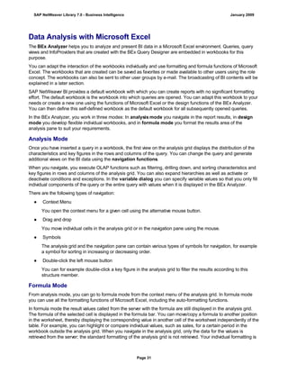 Data Analysis with Microsoft Excel
The BEx Analyzer helps you to analyze and present BI data in a Microsoft Excel environment. Queries, query
views and InfoProviders that are created with the BEx Query Designer are embedded in workbooks for this
purpose.
You can adapt the interaction of the workbooks individually and use formatting and formula functions of Microsoft
Excel. The workbooks that are created can be saved as favorites or made available to other users using the role
concept. The workbooks can also be sent to other user groups by e-mail. The broadcasting of BI contents will be
explained in a later section.
SAP NetWeaver BI provides a default workbook with which you can create reports with no significant formatting
effort. The default workbook is the workbook into which queries are opened. You can adapt this workbook to your
needs or create a new one using the functions of Microsoft Excel or the design functions of the BEx Analyzer.
You can then define this self-defined workbook as the default workbook for all subsequently opened queries.
In the BEx Analyzer, you work in three modes: In analysis mode you navigate in the report results, in design
mode you develop flexible individual workbooks, and in formula mode you format the results area of the
analysis pane to suit your requirements.
Analysis Mode
Once you have inserted a query in a workbook, the first view on the analysis grid displays the distribution of the
characteristics and key figures in the rows and columns of the query. You can change the query and generate
additional views on the BI data using the navigation functions.
When you navigate, you execute OLAP functions such as filtering, drilling down, and sorting characteristics and
key figures in rows and columns of the analysis grid. You can also expand hierarchies as well as activate or
deactivate conditions and exceptions. In the variable dialog you can specify variable values so that you only fill
individual components of the query or the entire query with values when it is displayed in the BEx Analyzer.
There are the following types of navigation:
● Context Menu
You open the context menu for a given cell using the alternative mouse button.
● Drag and drop
You move individual cells in the analysis grid or in the navigation pane using the mouse.
● Symbols
The analysis grid and the navigation pane can contain various types of symbols for navigation, for example
a symbol for sorting in increasing or decreasing order.
● Double-click the left mouse button
You can for example double-click a key figure in the analysis grid to filter the results according to this
structure member.
Formula Mode
From analysis mode, you can go to formula mode from the context menu of the analysis grid. In formula mode
you can use all the formatting functions of Microsoft Excel, including the auto-formatting functions.
In formula mode the result values called from the server with the formula are still displayed in the analysis grid.
The formula of the selected cell is displayed in the formula bar. You can move/copy a formula to another position
in the worksheet, thereby displaying the corresponding value in another cell of the worksheet independently of the
table. For example, you can highlight or compare individual values, such as sales, for a certain period in the
workbook outside the analysis grid. When you navigate in the analysis grid, only the data for the values is
retrieved from the server; the standard formatting of the analysis grid is not retrieved. Your individual formatting is
SAP NetWeaver Library 7.0 - Business Intelligence January 2009
Page 31
 